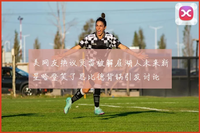 美网友热议莫雷被解雇湖人未来新星哈登笑了恩比德背锅引发讨论