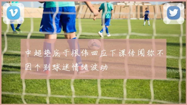 中超垫底于根伟回应下课传闻称不因个别球迷情绪波动