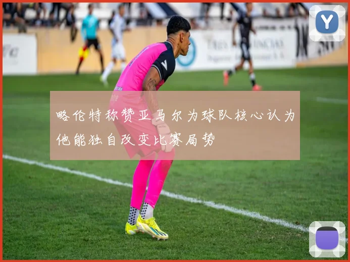 略伦特称赞亚马尔为球队核心认为他能独自改变比赛局势