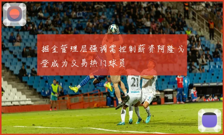 掘金管理层强调需控制薪资阿隆戈登成为交易热门球员