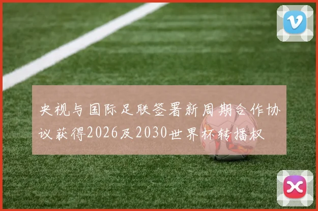 央视与国际足联签署新周期合作协议获得2026及2030世界杯转播权