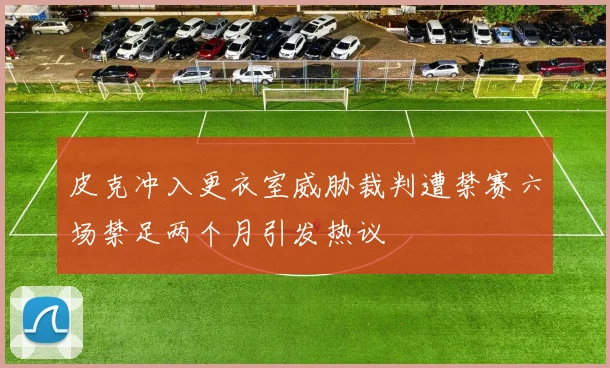 皮克冲入更衣室威胁裁判遭禁赛六场禁足两个月引发热议