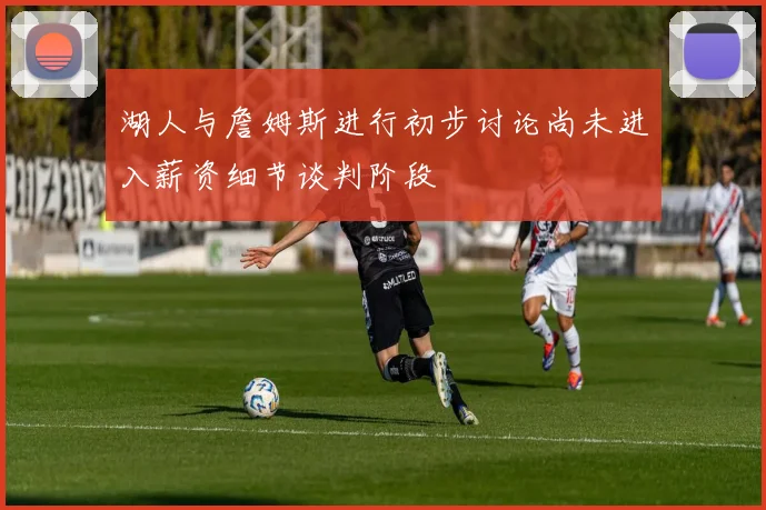 湖人与詹姆斯进行初步讨论尚未进入薪资细节谈判阶段