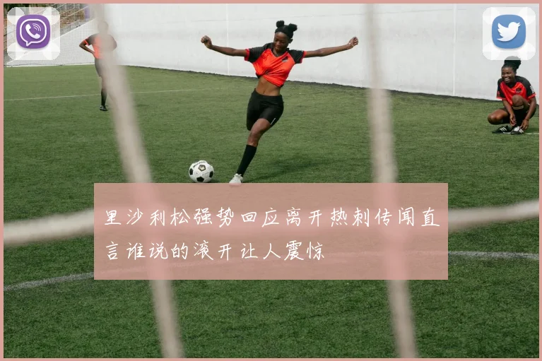 里沙利松强势回应离开热刺传闻直言谁说的滚开让人震惊