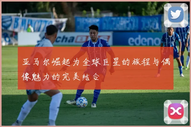 亚马尔崛起为全球巨星的旅程与偶像魅力的完美结合