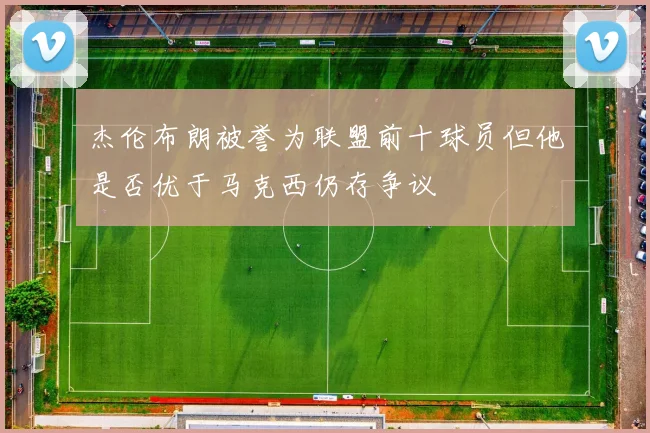 杰伦布朗被誉为联盟前十球员但他是否优于马克西仍存争议