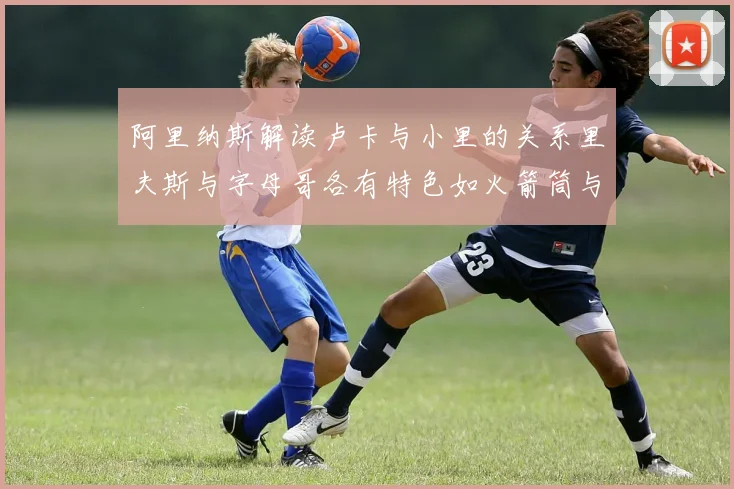 阿里纳斯解读卢卡与小里的关系里夫斯与字母哥各有特色如火箭筒与手枪