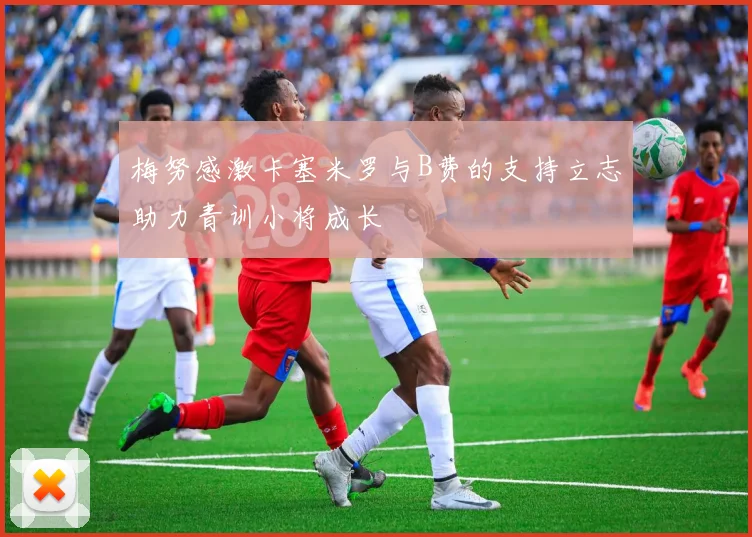 梅努感激卡塞米罗与B费的支持立志助力青训小将成长