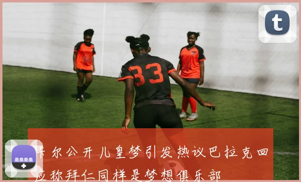 卡尔公开儿皇梦引发热议巴拉克回应称拜仁同样是梦想俱乐部