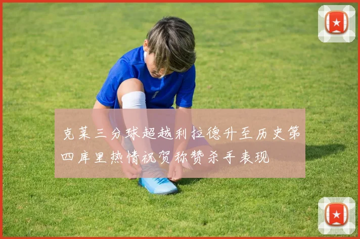 克莱三分球超越利拉德升至历史第四库里热情祝贺称赞杀手表现