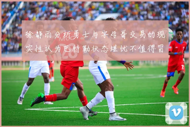 徐静雨分析勇士与字母哥交易的现实性认为巴特勒状态堪忧不值得冒险