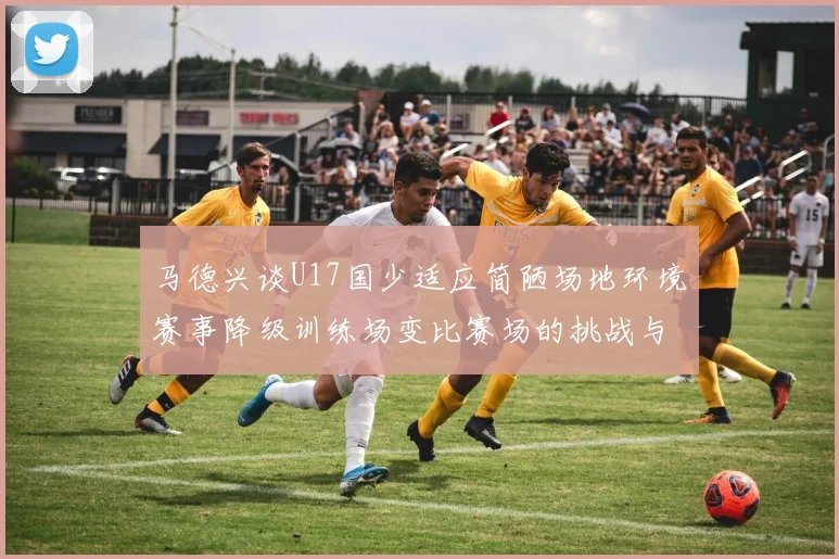 马德兴谈U17国少适应简陋场地环境赛事降级训练场变比赛场的挑战与应对